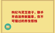 枸杞与灵芝孢子，联手开启滋养新篇章，你不可错过的养生搭档