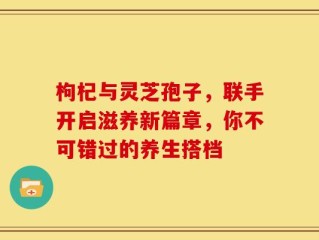 枸杞与灵芝孢子，联手开启滋养新篇章，你不可错过的养生搭档