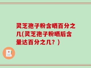 灵芝孢子粉含晒百分之几(灵芝孢子粉晒后含量达百分之几？)