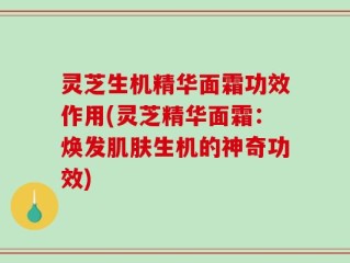 灵芝生机精华面霜功效作用(灵芝精华面霜：焕发肌肤生机的神奇功效)