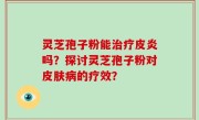 灵芝孢子粉能治疗皮炎吗？探讨灵芝孢子粉对皮肤病的疗效？