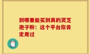 到哪里能买到真的灵芝孢子粉：这个平台你肯定用过