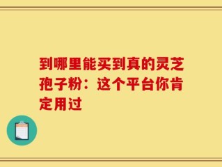 到哪里能买到真的灵芝孢子粉：这个平台你肯定用过