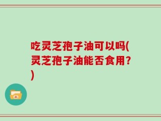 吃灵芝孢子油可以吗(灵芝孢子油能否食用？)