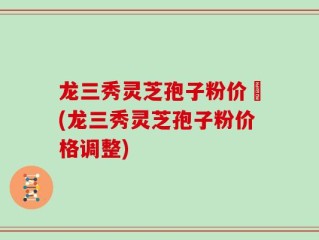 龙三秀灵芝孢子粉价挌(龙三秀灵芝孢子粉价格调整)