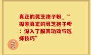 真正的灵芝孢子粉_“探索真正的灵芝孢子粉：深入了解其功效与选择技巧”