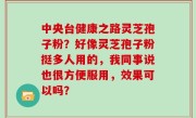 中央台健康之路灵芝孢子粉？好像灵芝孢子粉挺多人用的，我同事说也很方便服用，效果可以吗？
