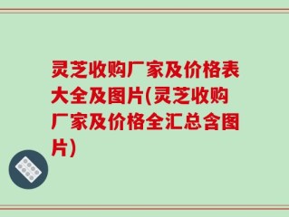 灵芝收购厂家及价格表大全及图片(灵芝收购厂家及价格全汇总含图片)