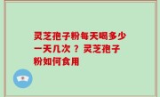 灵芝孢子粉每天喝多少一天几次 ？灵芝孢子粉如何食用