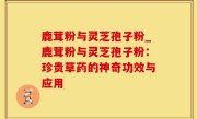 鹿茸粉与灵芝孢子粉_鹿茸粉与灵芝孢子粉：珍贵草药的神奇功效与应用