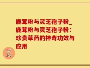 鹿茸粉与灵芝孢子粉_鹿茸粉与灵芝孢子粉：珍贵草药的神奇功效与应用