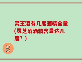 灵芝酒有几度酒精含量(灵芝酒酒精含量达几度？)