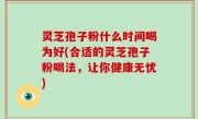 灵芝孢子粉什么时间喝为好(合适的灵芝孢子粉喝法，让你健康无忧)