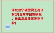 河北双宁破壁灵芝孢子粉(河北双宁创新研发，推出高品质灵芝孢子粉)