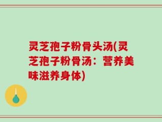 灵芝孢子粉骨头汤(灵芝孢子粉骨汤：营养美味滋养身体)