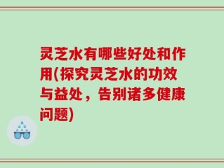 灵芝水有哪些好处和作用(探究灵芝水的功效与益处，告别诸多健康问题)