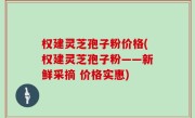 权建灵芝孢子粉价格(权建灵芝孢子粉——新鲜采摘 价格实惠)