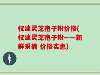 权建灵芝孢子粉价格(权建灵芝孢子粉——新鲜采摘 价格实惠)
