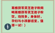 葛根茯苓灵芝孢子粉同喝葛根茯苓灵芝孢子粉饮，功效多，身体好，孕妇与小孩都适宜，值得一试！)