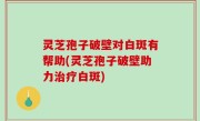灵芝孢子破壁对白斑有帮助(灵芝孢子破壁助力治疗白斑)