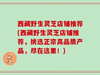 西藏野生灵芝店铺推荐(西藏野生灵芝店铺推荐，挑选正宗高品质产品，尽在这里！)
