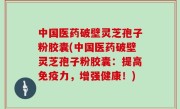中国医药破壁灵芝孢子粉胶囊(中国医药破壁灵芝孢子粉胶囊：提高免疫力，增强健康！)