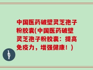 中国医药破壁灵芝孢子粉胶囊(中国医药破壁灵芝孢子粉胶囊：提高免疫力，增强健康！)