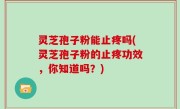 灵芝孢子粉能止疼吗(灵芝孢子粉的止疼功效，你知道吗？)