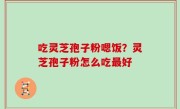 吃灵芝孢子粉嗯饭？灵芝孢子粉怎么吃最好