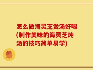 怎么做海灵芝煲汤好喝(制作美味的海灵芝炖汤的技巧简单易学)
