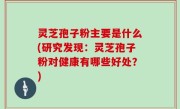 灵芝孢子粉主要是什么(研究发现：灵芝孢子粉对健康有哪些好处？)