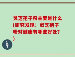 灵芝孢子粉主要是什么(研究发现：灵芝孢子粉对健康有哪些好处？)