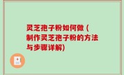 灵芝孢子粉如何做 (制作灵芝孢子粉的方法与步骤详解)