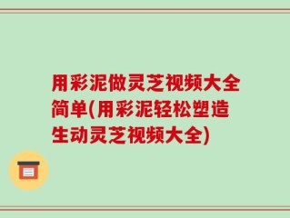 用彩泥做灵芝视频大全简单(用彩泥轻松塑造生动灵芝视频大全)