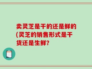 卖灵芝是干的还是鲜的(灵芝的销售形式是干货还是生鲜？