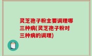灵芝孢子粉主要调理哪三种病(灵芝孢子粉对三种病的调理)