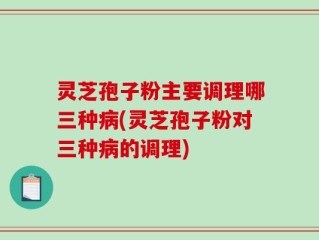 灵芝孢子粉主要调理哪三种病(灵芝孢子粉对三种病的调理)