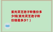紫光灵芝孢子粉售价多少钱(紫光灵芝孢子粉价格是多少？)