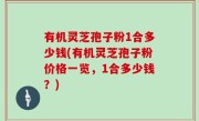 有机灵芝孢子粉1合多少钱(有机灵芝孢子粉价格一览，1合多少钱？)
