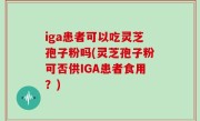 iga患者可以吃灵芝孢子粉吗(灵芝孢子粉可否供IGA患者食用？)