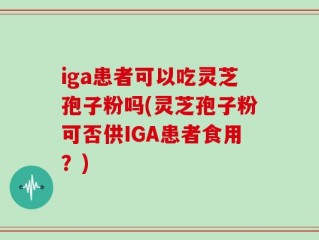 iga患者可以吃灵芝孢子粉吗(灵芝孢子粉可否供IGA患者食用？)