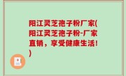 阳江灵芝孢子粉厂家(阳江灵芝孢子粉-厂家直销，享受健康生活！)