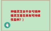 种植灵芝会不会亏钱种植灵芝是否具有可持续性盈利？)