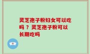 灵芝孢子粉妇女可以吃吗 ？灵芝孢子粉可以长期吃吗