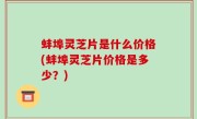 蚌埠灵芝片是什么价格(蚌埠灵芝片价格是多少？)