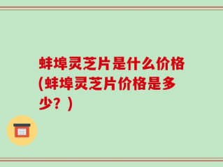 蚌埠灵芝片是什么价格(蚌埠灵芝片价格是多少？)
