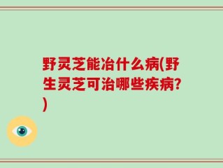 野灵芝能冶什么病(野生灵芝可治哪些疾病？)