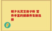 朝夕元灵芝孢子粉 营养丰富的健康养生新选择
