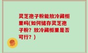 灵芝孢子粉能放冷藏柜里吗(如何储存灵芝孢子粉？放冷藏柜里是否可行？)