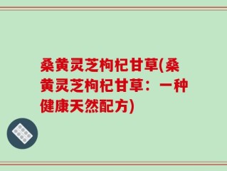 桑黄灵芝枸杞甘草(桑黄灵芝枸杞甘草：一种健康天然配方)